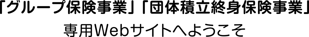「グループ保険事業」「団体積立終身保険事業」専用Webサイトへようこそ